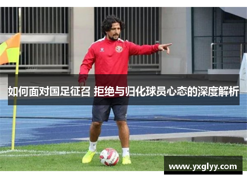 如何面对国足征召 拒绝与归化球员心态的深度解析