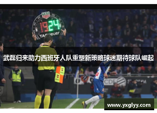 武磊归来助力西班牙人队重塑新策略球迷期待球队崛起