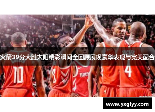 火箭39分大胜太阳精彩瞬间全回顾展现豪华表现与完美配合