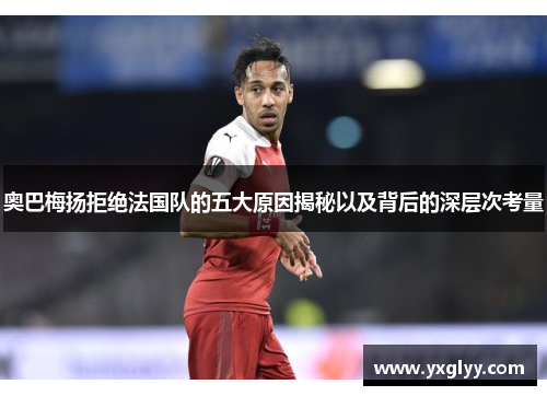 奥巴梅扬拒绝法国队的五大原因揭秘以及背后的深层次考量