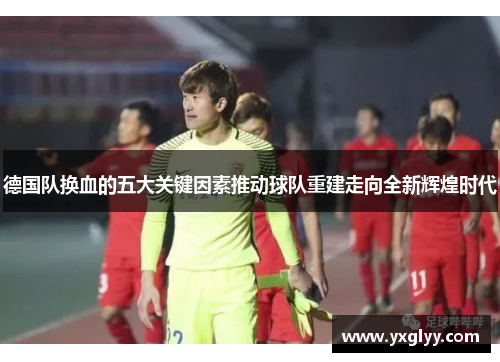 德国队换血的五大关键因素推动球队重建走向全新辉煌时代