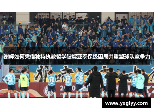 谢晖如何凭借独特执教哲学破解亚泰保级困局并重塑球队竞争力